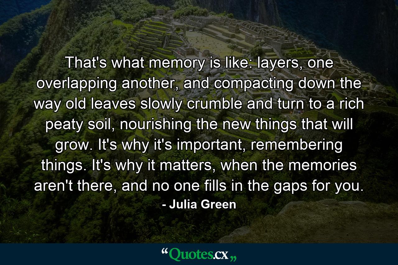 That's what memory is like: layers, one overlapping another, and compacting down the way old leaves slowly crumble and turn to a rich peaty soil, nourishing the new things that will grow. It's why it's important, remembering things. It's why it matters, when the memories aren't there, and no one fills in the gaps for you. - Quote by Julia Green