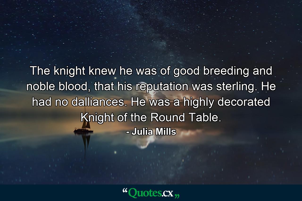 The knight knew he was of good breeding and noble blood, that his reputation was sterling. He had no dalliances. He was a highly decorated Knight of the Round Table. - Quote by Julia Mills