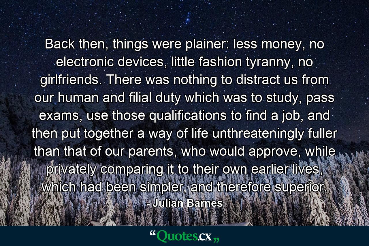 Back then, things were plainer: less money, no electronic devices, little fashion tyranny, no girlfriends. There was nothing to distract us from our human and filial duty which was to study, pass exams, use those qualifications to find a job, and then put together a way of life unthreateningly fuller than that of our parents, who would approve, while privately comparing it to their own earlier lives, which had been simpler, and therefore superior. - Quote by Julian Barnes