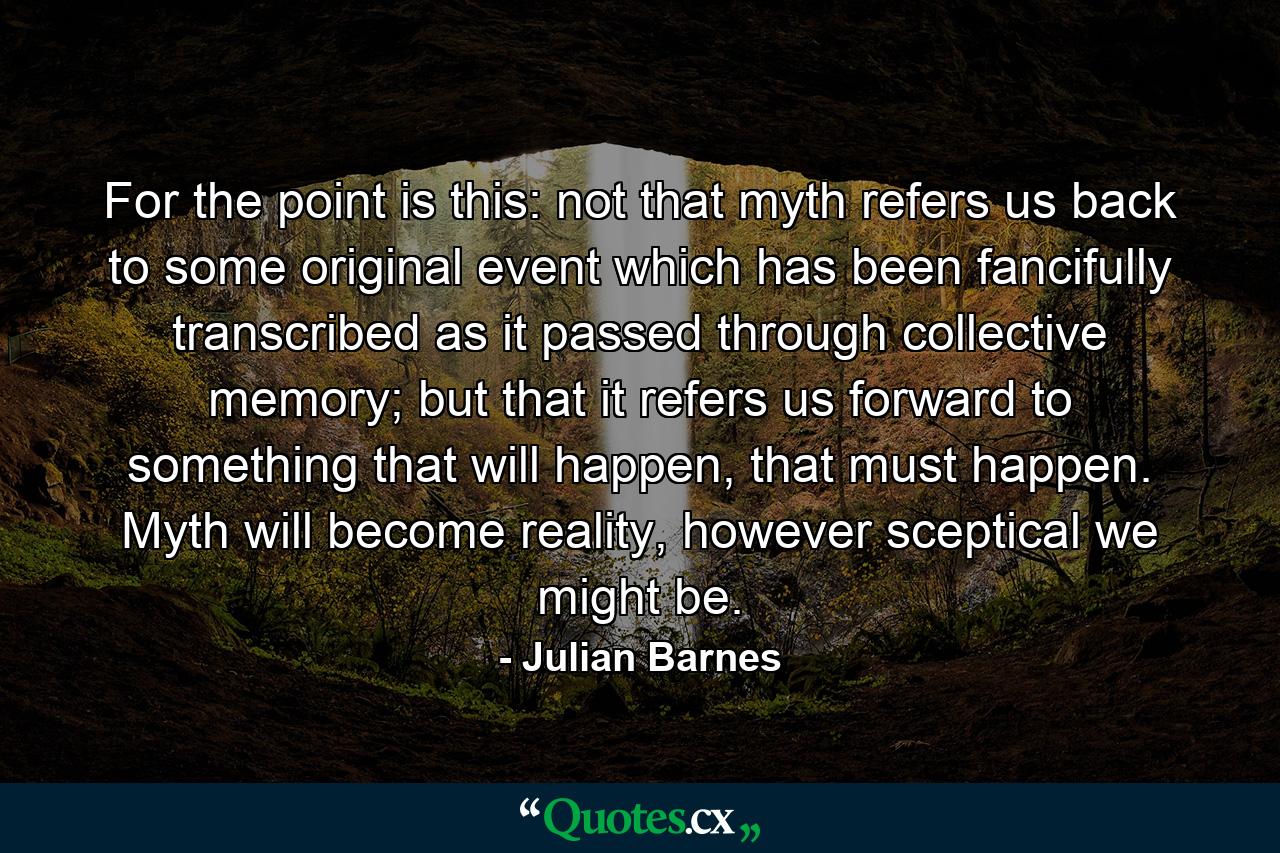 For the point is this: not that myth refers us back to some original event which has been fancifully transcribed as it passed through collective memory; but that it refers us forward to something that will happen, that must happen. Myth will become reality, however sceptical we might be. - Quote by Julian Barnes