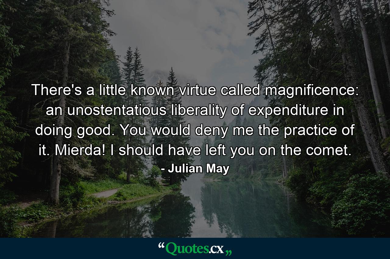 There's a little known virtue called magnificence: an unostentatious liberality of expenditure in doing good. You would deny me the practice of it. Mierda! I should have left you on the comet. - Quote by Julian May