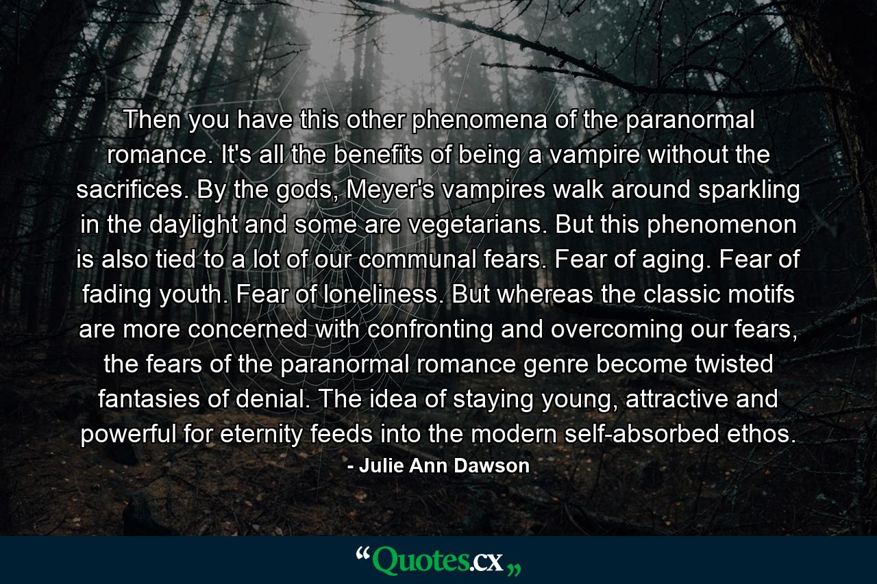 Then you have this other phenomena of the paranormal romance. It's all the benefits of being a vampire without the sacrifices. By the gods, Meyer's vampires walk around sparkling in the daylight and some are vegetarians. But this phenomenon is also tied to a lot of our communal fears. Fear of aging. Fear of fading youth. Fear of loneliness. But whereas the classic motifs are more concerned with confronting and overcoming our fears, the fears of the paranormal romance genre become twisted fantasies of denial. The idea of staying young, attractive and powerful for eternity feeds into the modern self-absorbed ethos. - Quote by Julie Ann Dawson