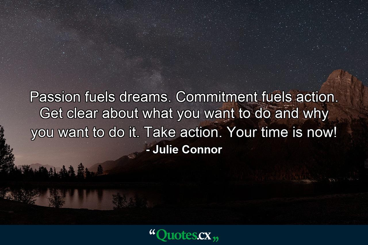 Passion fuels dreams. Commitment fuels action. Get clear about what you want to do and why you want to do it. Take action. Your time is now! - Quote by Julie Connor