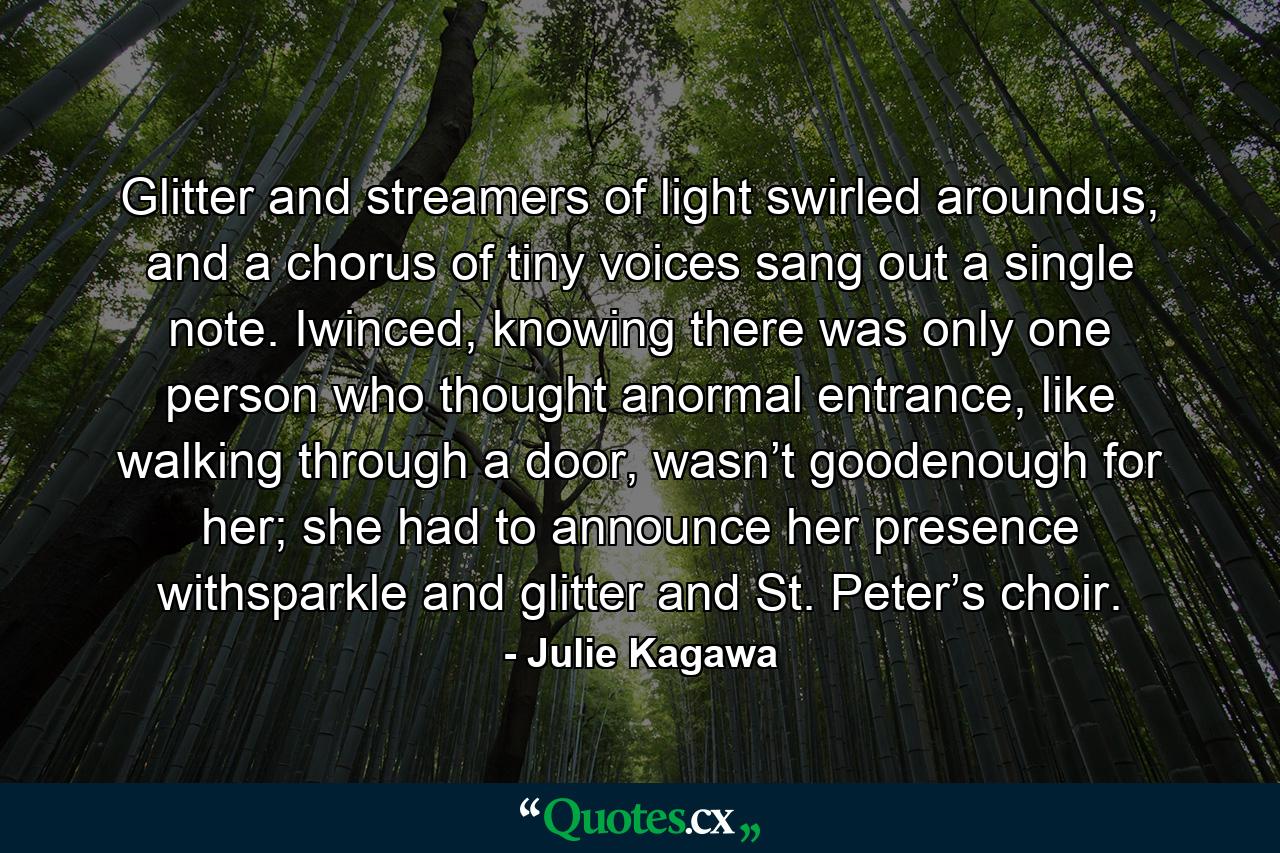 Glitter and streamers of light swirled aroundus, and a chorus of tiny voices sang out a single note. Iwinced, knowing there was only one person who thought anormal entrance, like walking through a door, wasn’t goodenough for her; she had to announce her presence withsparkle and glitter and St. Peter’s choir. - Quote by Julie Kagawa