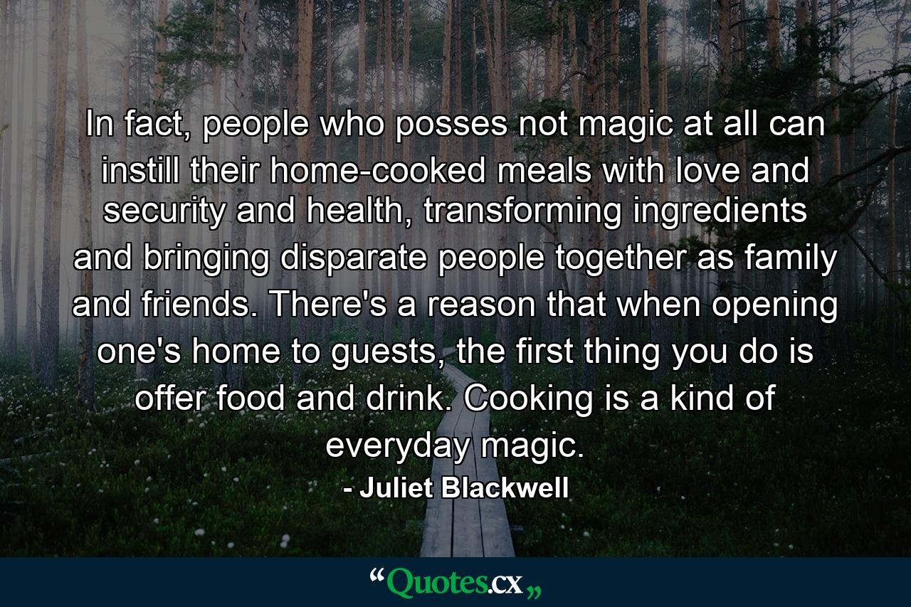 In fact, people who posses not magic at all can instill their home-cooked meals with love and security and health, transforming ingredients and bringing disparate people together as family and friends. There's a reason that when opening one's home to guests, the first thing you do is offer food and drink. Cooking is a kind of everyday magic. - Quote by Juliet Blackwell