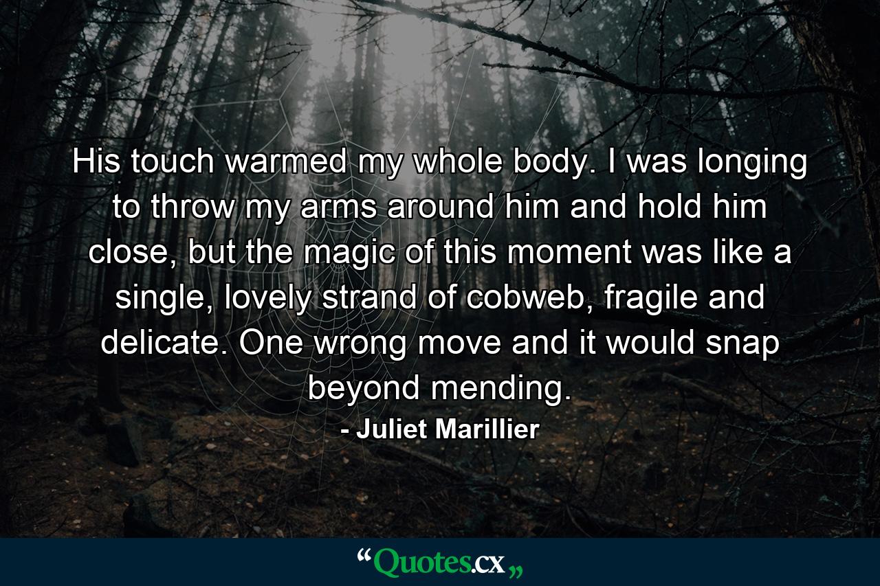 His touch warmed my whole body. I was longing to throw my arms around him and hold him close, but the magic of this moment was like a single, lovely strand of cobweb, fragile and delicate. One wrong move and it would snap beyond mending. - Quote by Juliet Marillier