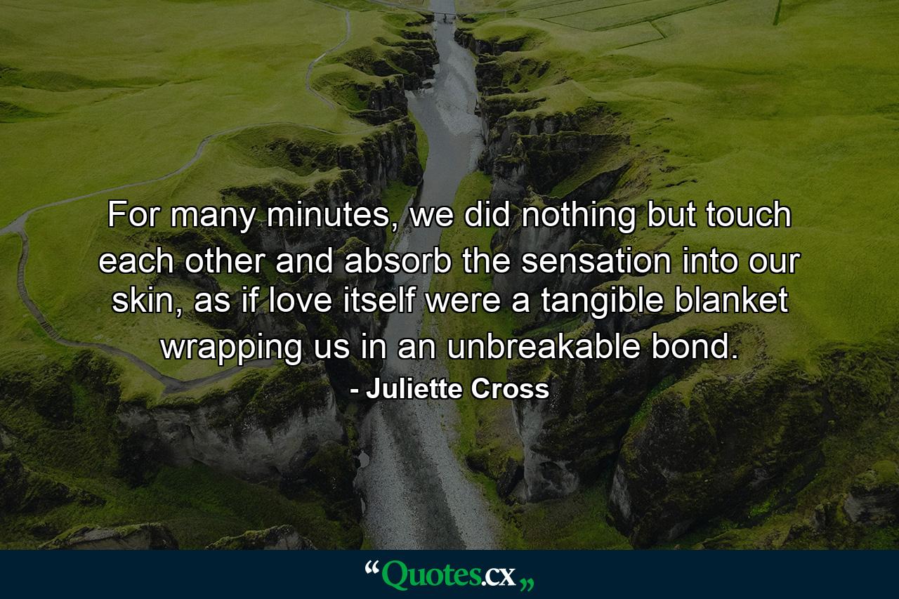 For many minutes, we did nothing but touch each other and absorb the sensation into our skin, as if love itself were a tangible blanket wrapping us in an unbreakable bond. - Quote by Juliette Cross