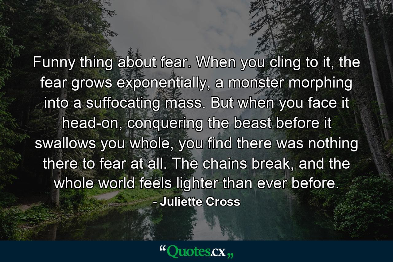 Funny thing about fear. When you cling to it, the fear grows exponentially, a monster morphing into a suffocating mass. But when you face it head-on, conquering the beast before it swallows you whole, you find there was nothing there to fear at all. The chains break, and the whole world feels lighter than ever before. - Quote by Juliette Cross