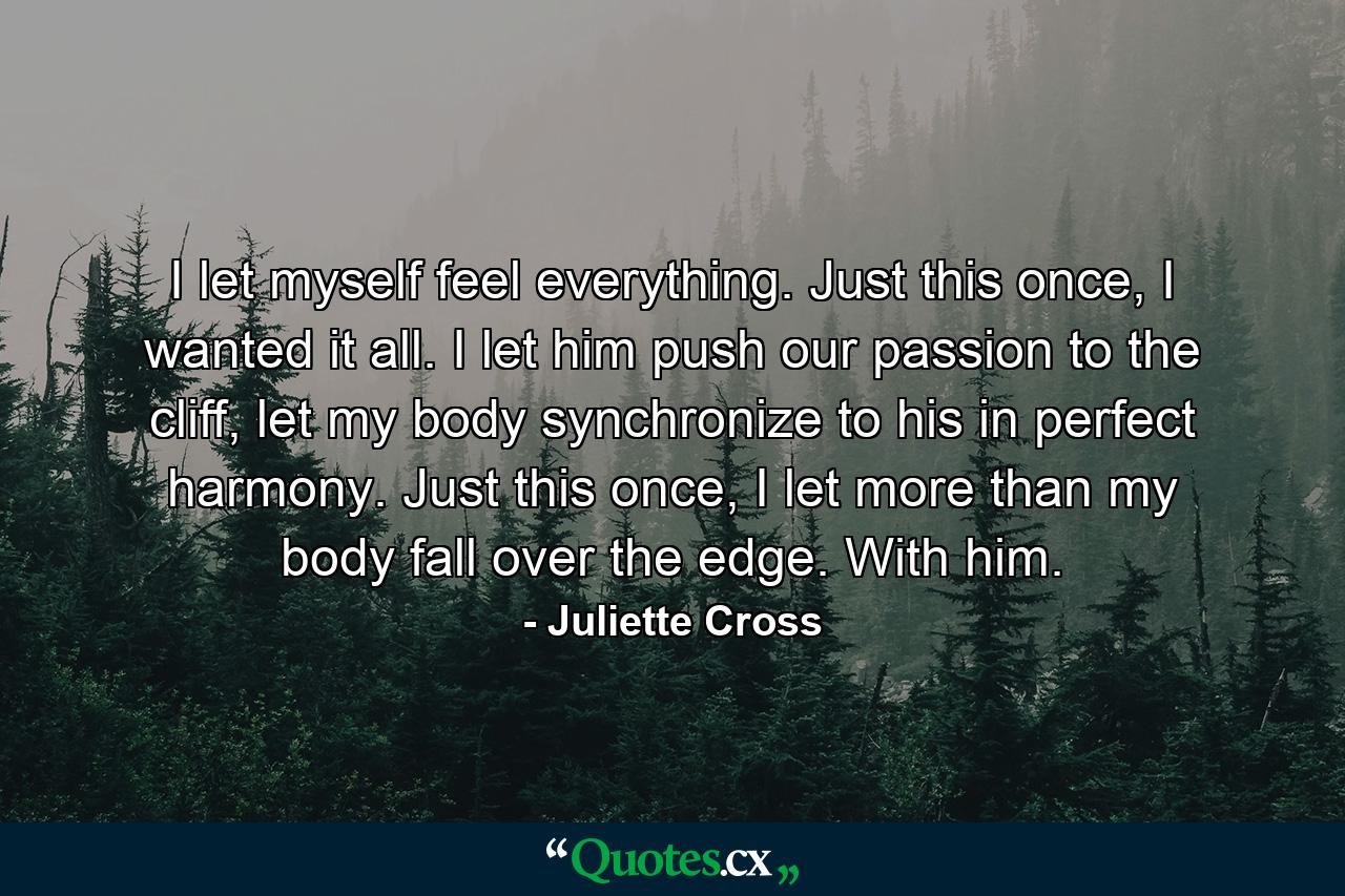 I let myself feel everything. Just this once, I wanted it all. I let him push our passion to the cliff, let my body synchronize to his in perfect harmony. Just this once, I let more than my body fall over the edge. With him. - Quote by Juliette Cross