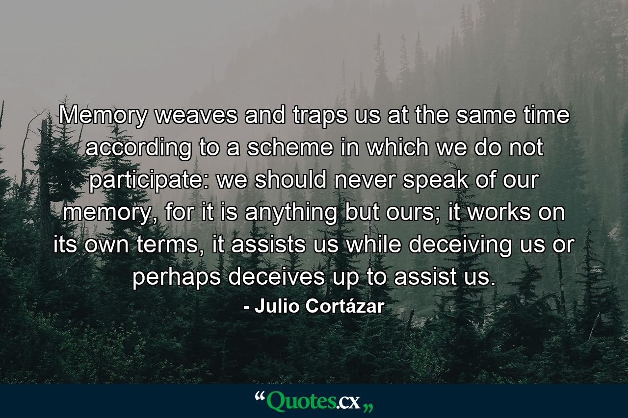 Memory weaves and traps us at the same time according to a scheme in which we do not participate: we should never speak of our memory, for it is anything but ours; it works on its own terms, it assists us while deceiving us or perhaps deceives up to assist us. - Quote by Julio Cortázar