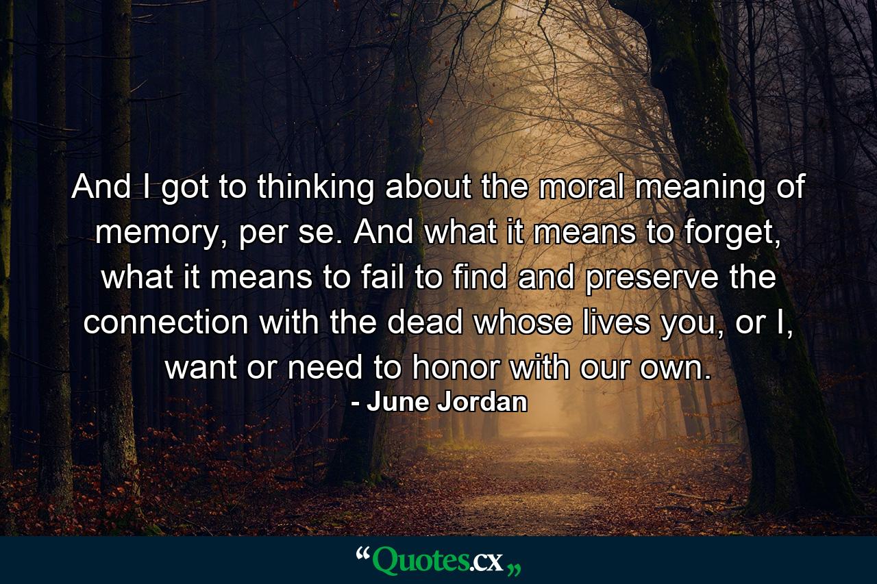 And I got to thinking about the moral meaning of memory, per se. And what it means to forget, what it means to fail to find and preserve the connection with the dead whose lives you, or I, want or need to honor with our own. - Quote by June Jordan