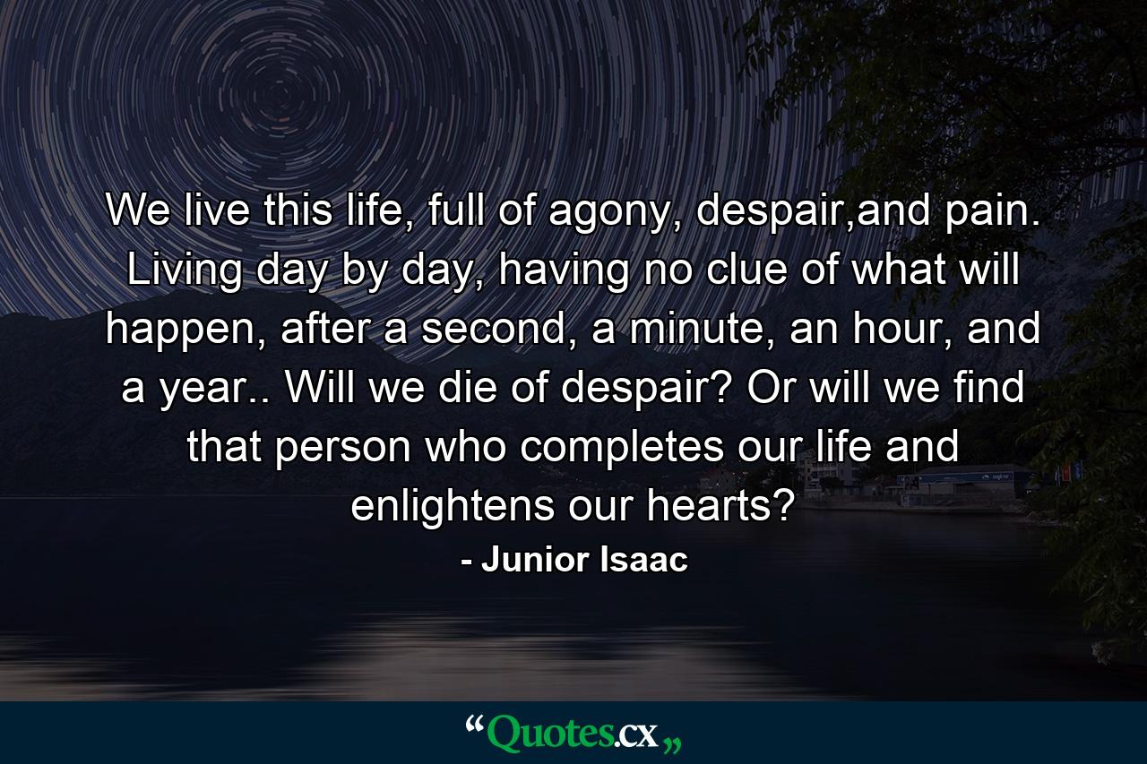 We live this life, full of agony, despair,and pain. Living day by day, having no clue of what will happen, after a second, a minute, an hour, and a year.. Will we die of despair? Or will we find that person who completes our life and enlightens our hearts? - Quote by Junior Isaac