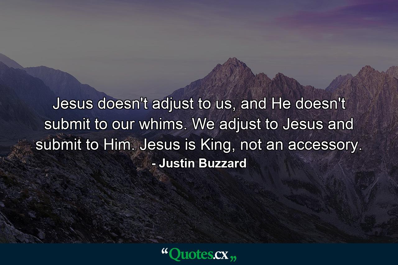 Jesus doesn't adjust to us, and He doesn't submit to our whims. We adjust to Jesus and submit to Him. Jesus is King, not an accessory. - Quote by Justin Buzzard