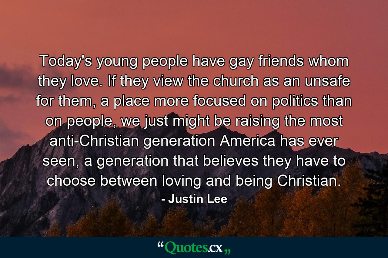 Today's young people have gay friends whom they love. If they view the church as an unsafe for them, a place more focused on politics than on people, we just might be raising the most anti-Christian generation America has ever seen, a generation that believes they have to choose between loving and being Christian. - Quote by Justin Lee