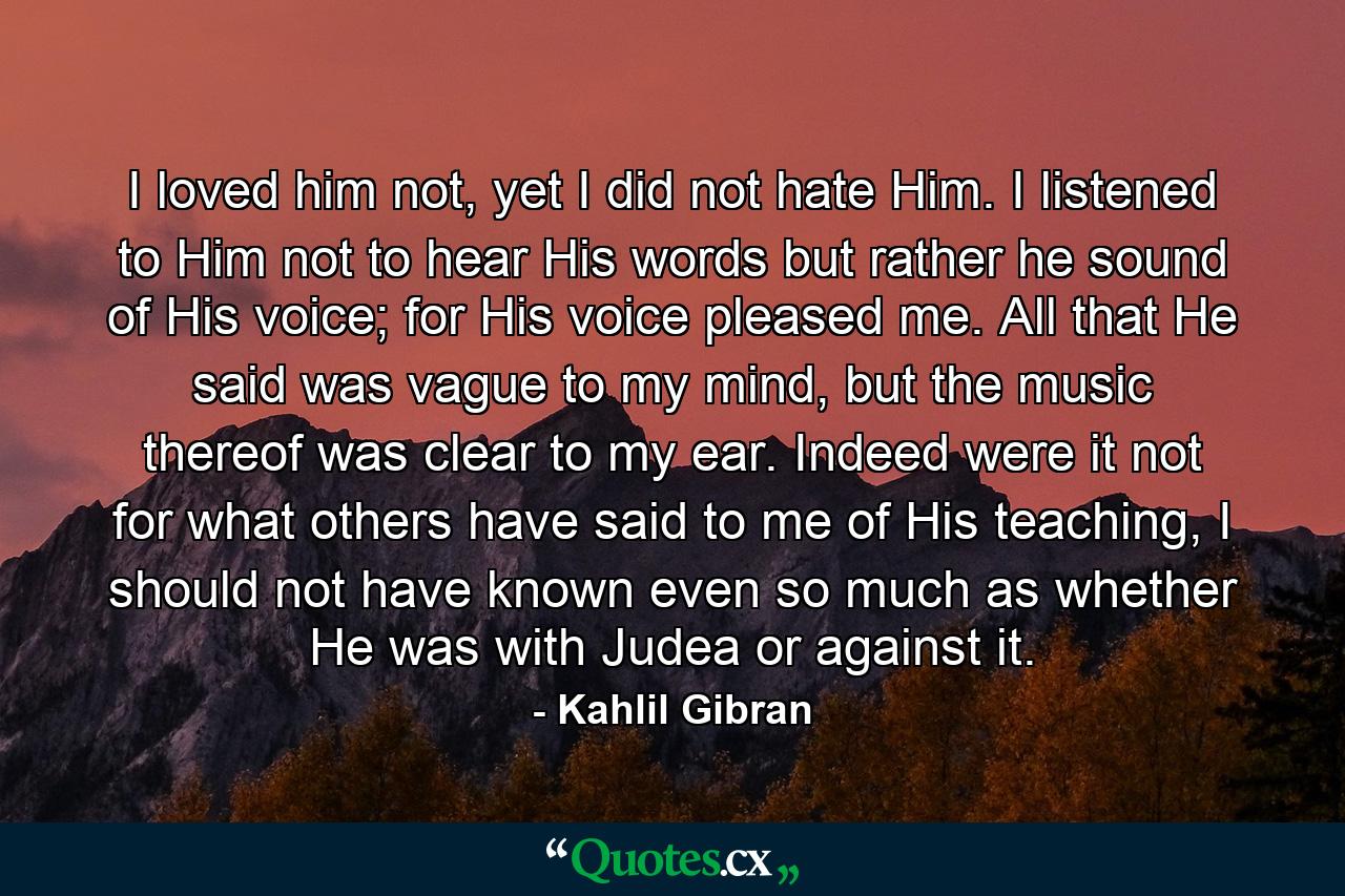 I loved him not, yet I did not hate Him. I listened to Him not to hear His words but rather he sound of His voice; for His voice pleased me. All that He said was vague to my mind, but the music thereof was clear to my ear. Indeed were it not for what others have said to me of His teaching, I should not have known even so much as whether He was with Judea or against it. - Quote by Kahlil Gibran