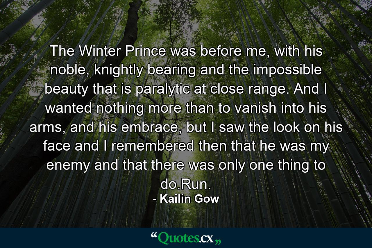 The Winter Prince was before me, with his noble, knightly bearing and the impossible beauty that is paralytic at close range. And I wanted nothing more than to vanish into his arms, and his embrace, but I saw the look on his face and I remembered then that he was my enemy and that there was only one thing to do.Run. - Quote by Kailin Gow