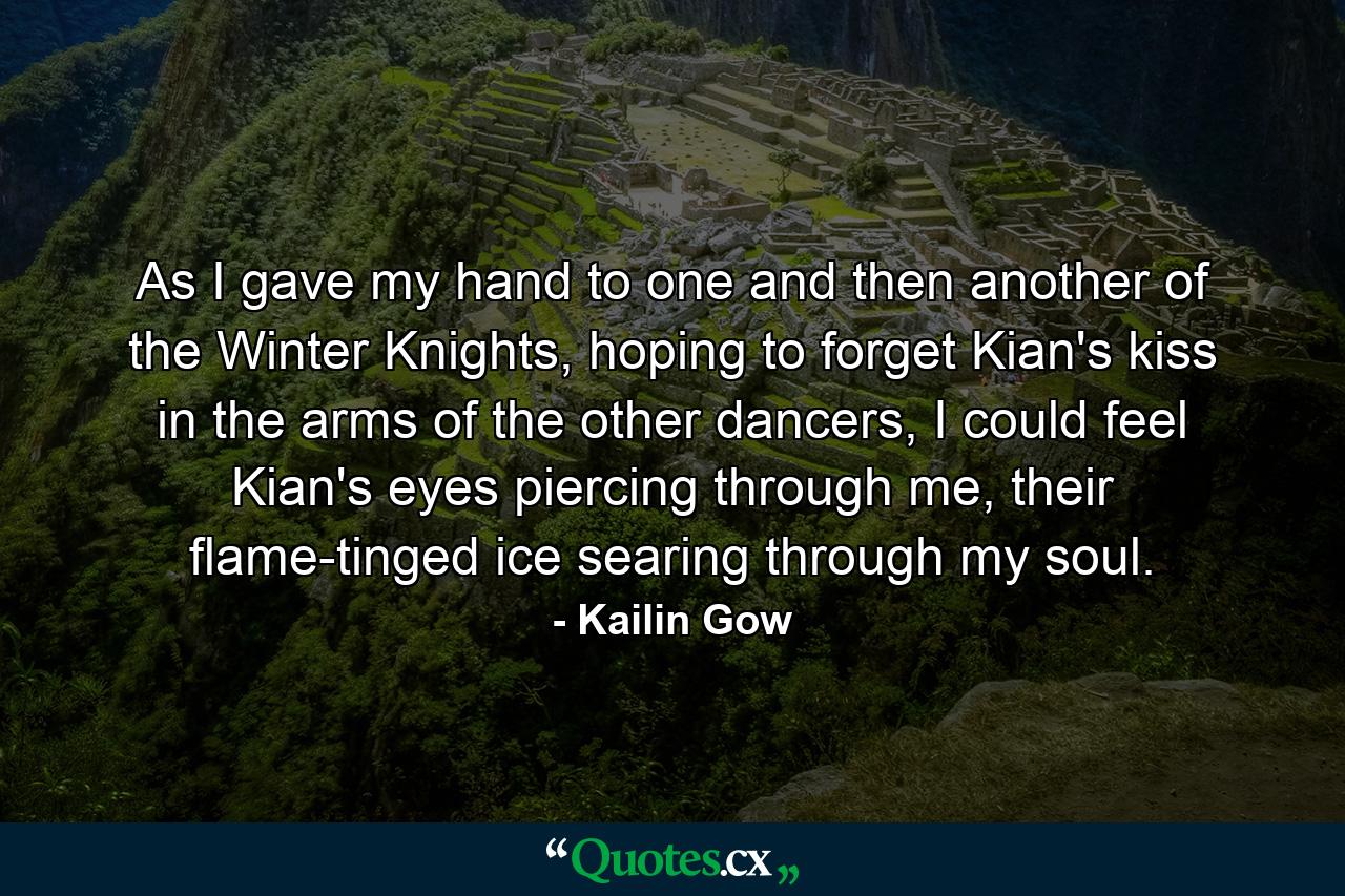 As I gave my hand to one and then another of the Winter Knights, hoping to forget Kian's kiss in the arms of the other dancers, I could feel Kian's eyes piercing through me, their flame-tinged ice searing through my soul. - Quote by Kailin Gow