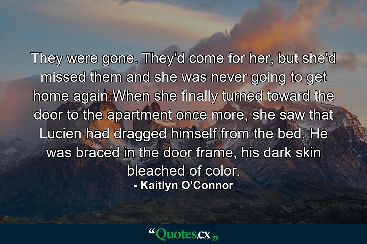 They were gone. They'd come for her, but she'd missed them and she was never going to get home again.When she finally turned toward the door to the apartment once more, she saw that Lucien had dragged himself from the bed. He was braced in the door frame, his dark skin bleached of color. - Quote by Kaitlyn O'Connor