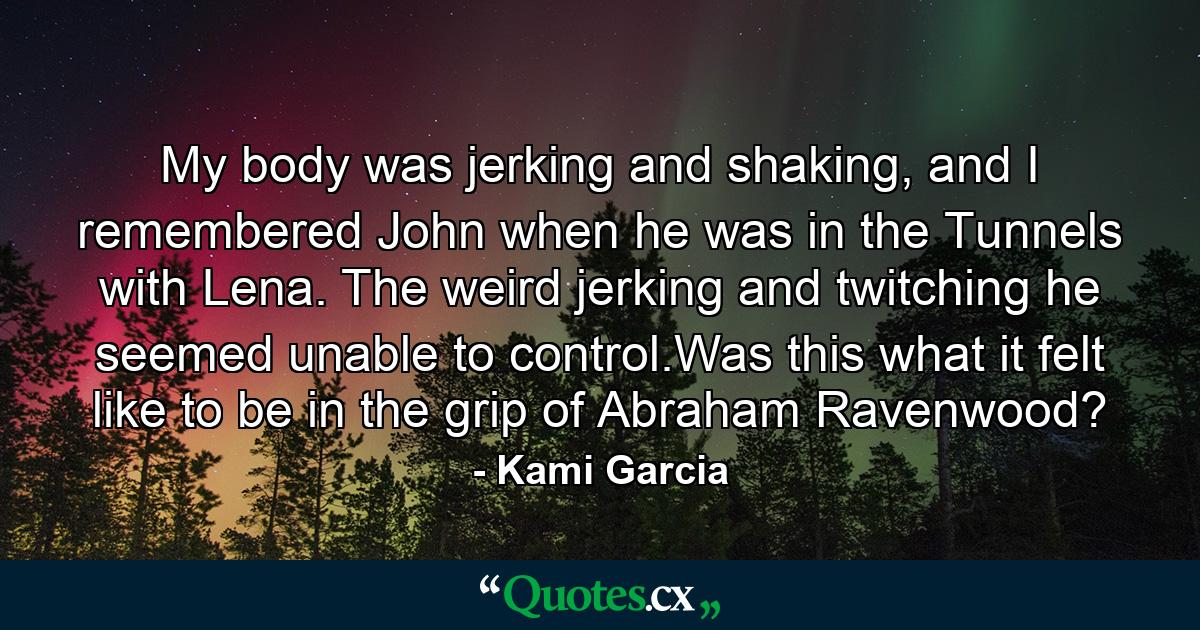 My body was jerking and shaking, and I remembered John when he was in the Tunnels with Lena. The weird jerking and twitching he seemed unable to control.Was this what it felt like to be in the grip of Abraham Ravenwood? - Quote by Kami Garcia