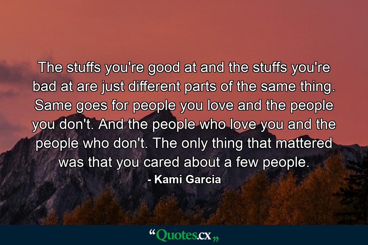 The stuffs you're good at and the stuffs you're bad at are just different parts of the same thing. Same goes for people you love and the people you don't. And the people who love you and the people who don't. The only thing that mattered was that you cared about a few people. - Quote by Kami Garcia