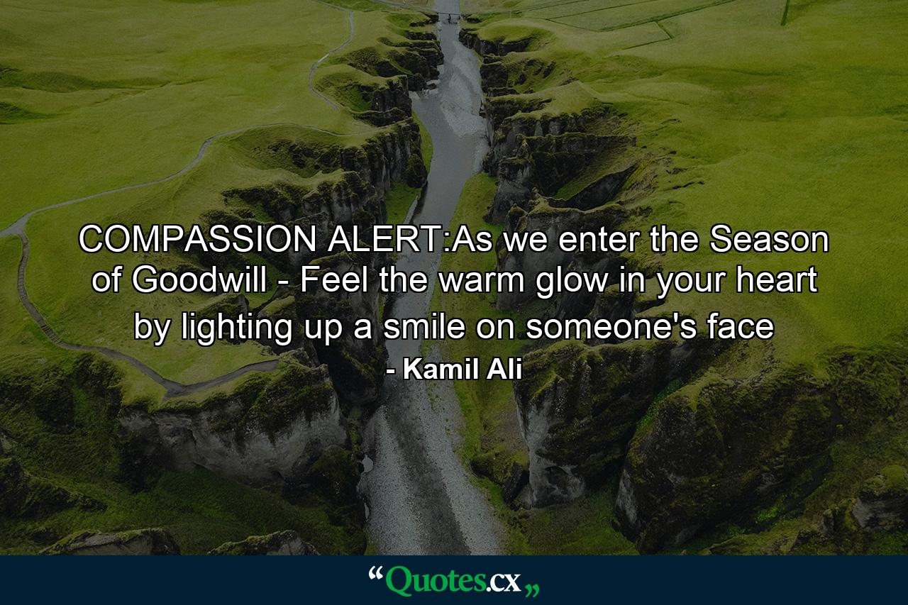 COMPASSION ALERT:As we enter the Season of Goodwill - Feel the warm glow in your heart by lighting up a smile on someone's face - Quote by Kamil Ali