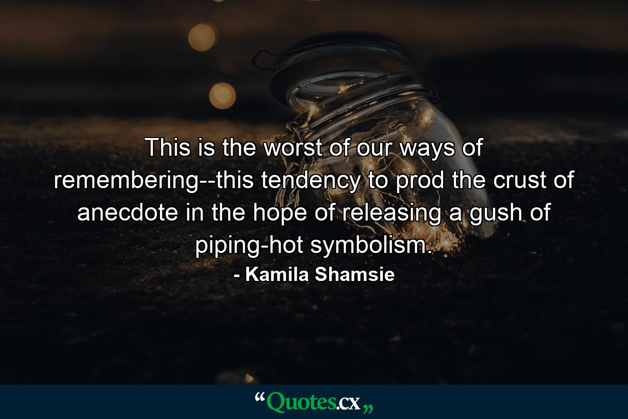 This is the worst of our ways of remembering--this tendency to prod the crust of anecdote in the hope of releasing a gush of piping-hot symbolism. - Quote by Kamila Shamsie