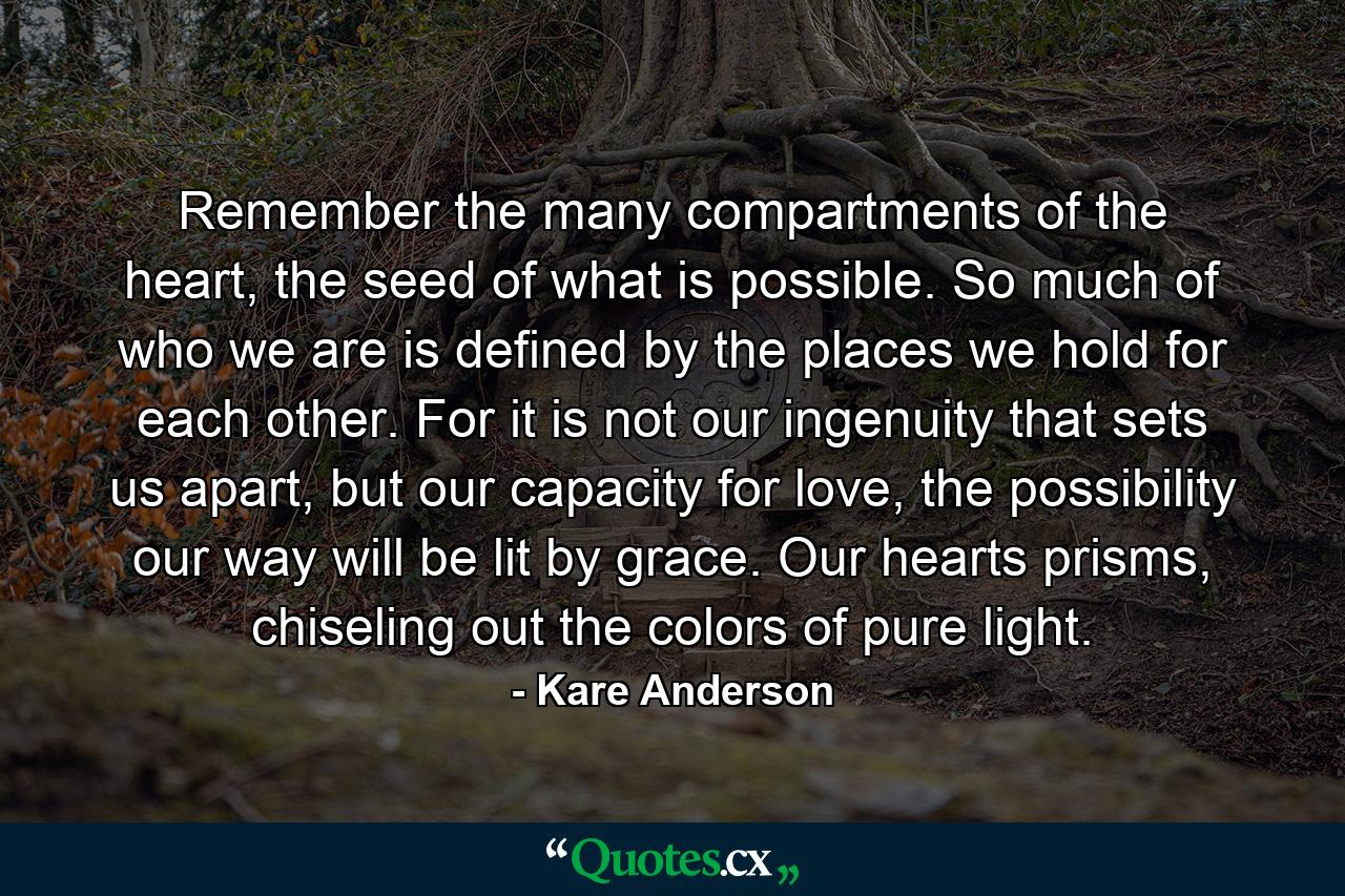 Remember the many compartments of the heart, the seed of what is possible. So much of who we are is defined by the places we hold for each other. For it is not our ingenuity that sets us apart, but our capacity for love, the possibility our way will be lit by grace. Our hearts prisms, chiseling out the colors of pure light. - Quote by Kare Anderson