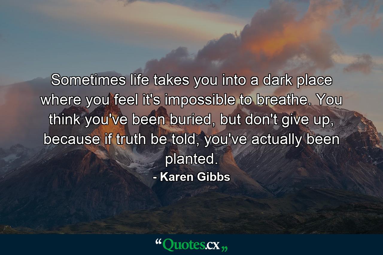 Sometimes life takes you into a dark place where you feel it's impossible to breathe. You think you've been buried, but don't give up, because if truth be told, you've actually been planted. - Quote by Karen Gibbs