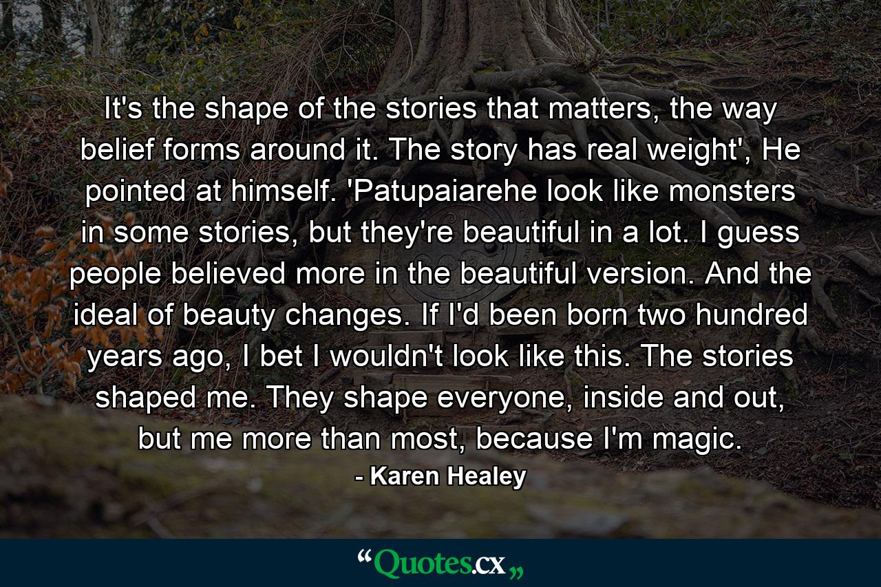 It's the shape of the stories that matters, the way belief forms around it. The story has real weight', He pointed at himself. 'Patupaiarehe look like monsters in some stories, but they're beautiful in a lot. I guess people believed more in the beautiful version. And the ideal of beauty changes. If I'd been born two hundred years ago, I bet I wouldn't look like this. The stories shaped me. They shape everyone, inside and out, but me more than most, because I'm magic. - Quote by Karen Healey