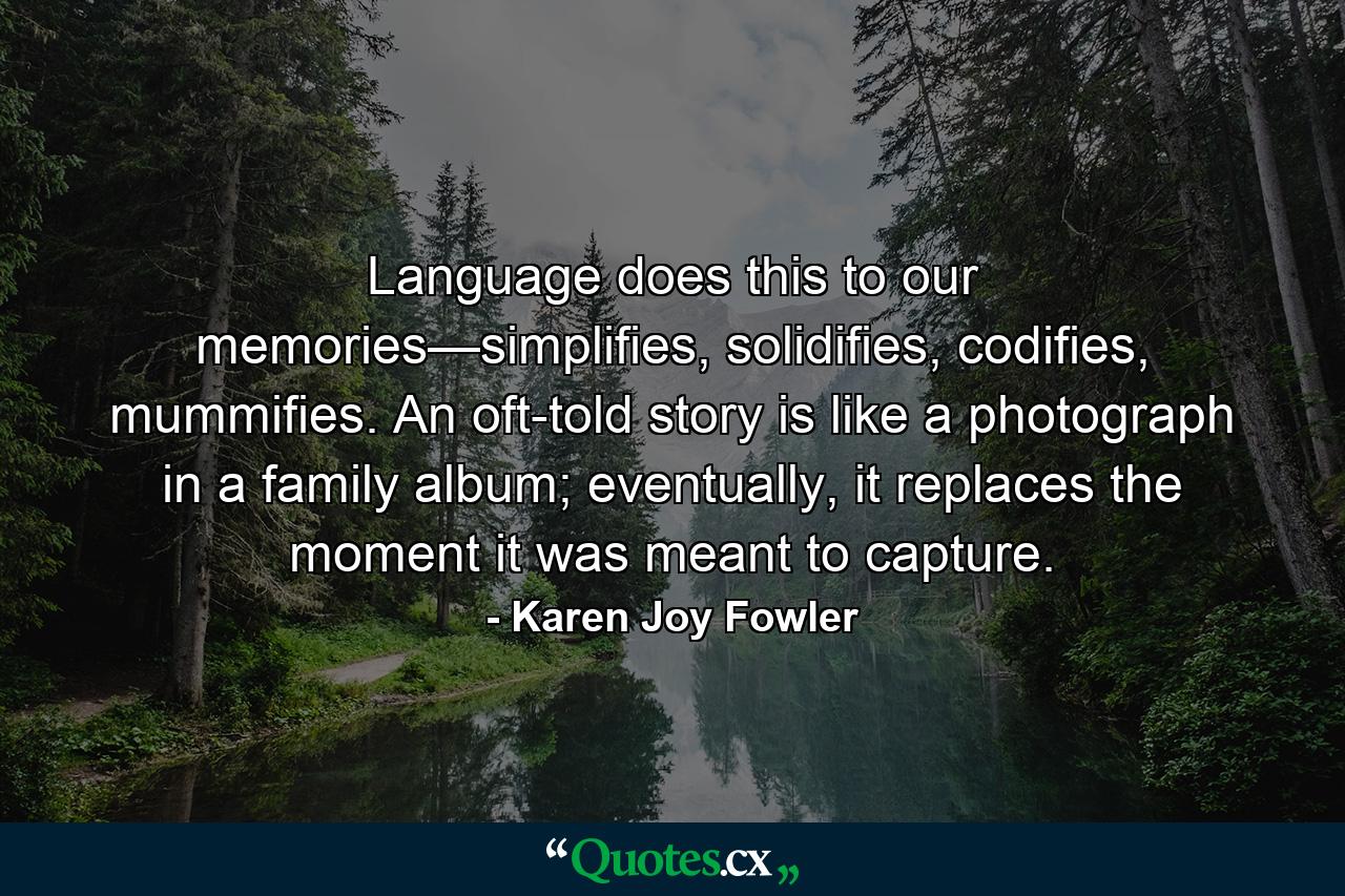 Language does this to our memories—simplifies, solidifies, codifies, mummifies. An oft-told story is like a photograph in a family album; eventually, it replaces the moment it was meant to capture. - Quote by Karen Joy Fowler