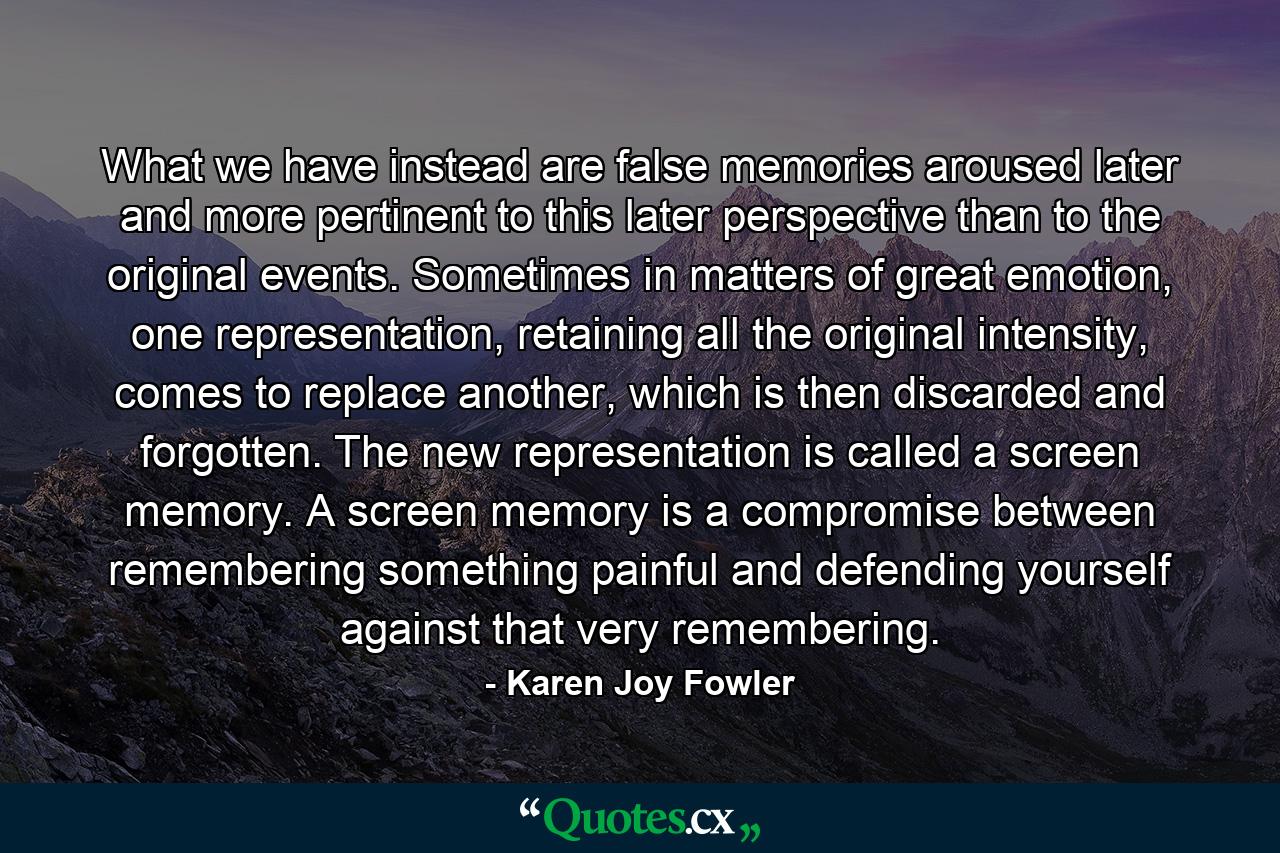 What we have instead are false memories aroused later and more pertinent to this later perspective than to the original events. Sometimes in matters of great emotion, one representation, retaining all the original intensity, comes to replace another, which is then discarded and forgotten. The new representation is called a screen memory. A screen memory is a compromise between remembering something painful and defending yourself against that very remembering. - Quote by Karen Joy Fowler