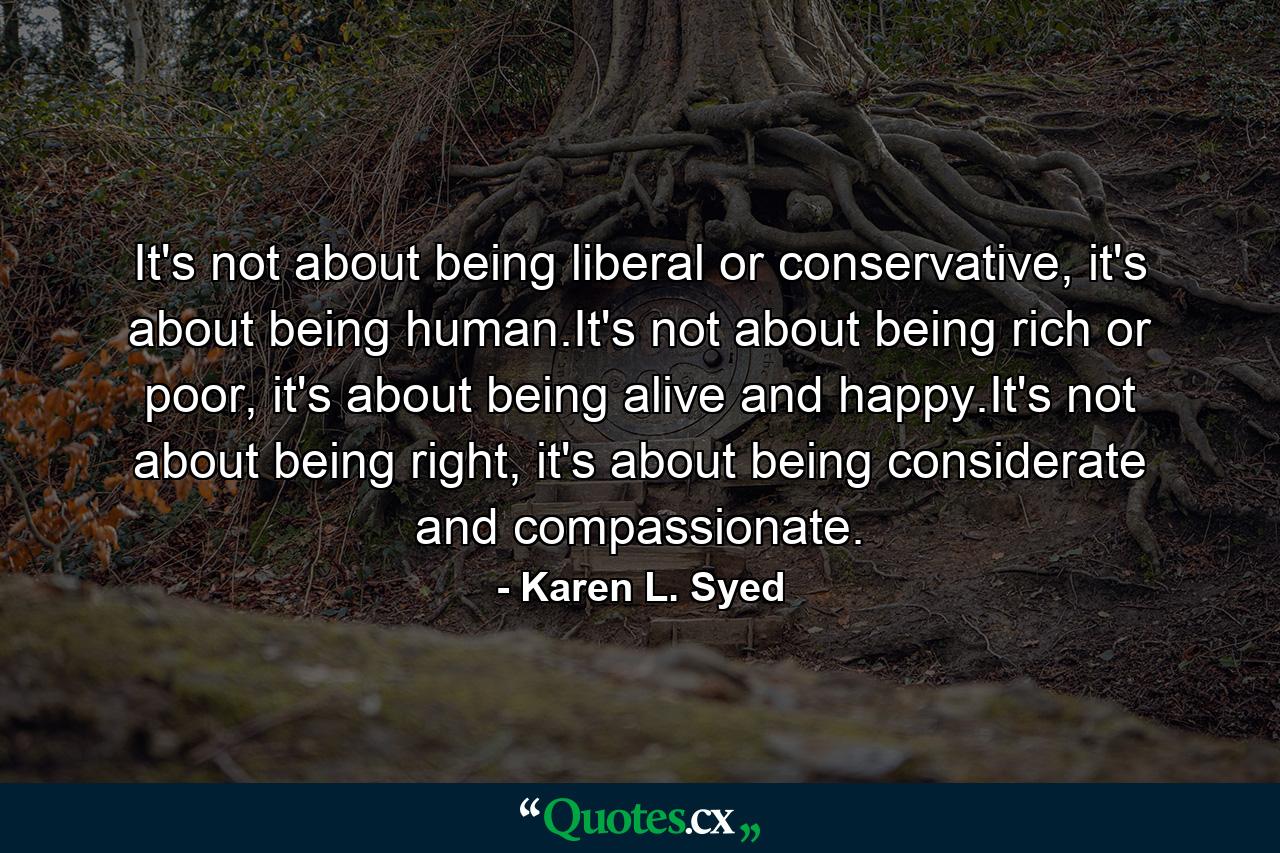 It's not about being liberal or conservative, it's about being human.It's not about being rich or poor, it's about being alive and happy.It's not about being right, it's about being considerate and compassionate. - Quote by Karen L. Syed