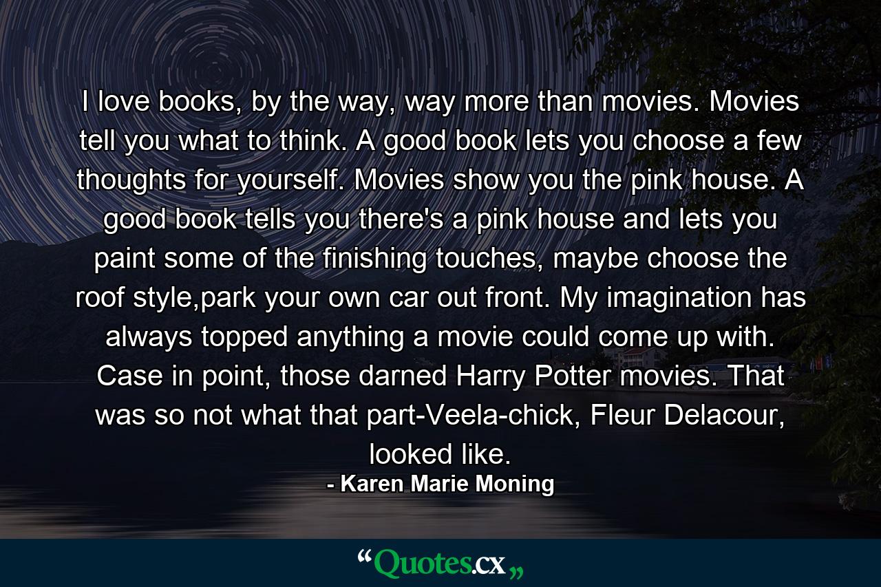 I love books, by the way, way more than movies. Movies tell you what to think. A good book lets you choose a few thoughts for yourself. Movies show you the pink house. A good book tells you there's a pink house and lets you paint some of the finishing touches, maybe choose the roof style,park your own car out front. My imagination has always topped anything a movie could come up with. Case in point, those darned Harry Potter movies. That was so not what that part-Veela-chick, Fleur Delacour, looked like. - Quote by Karen Marie Moning