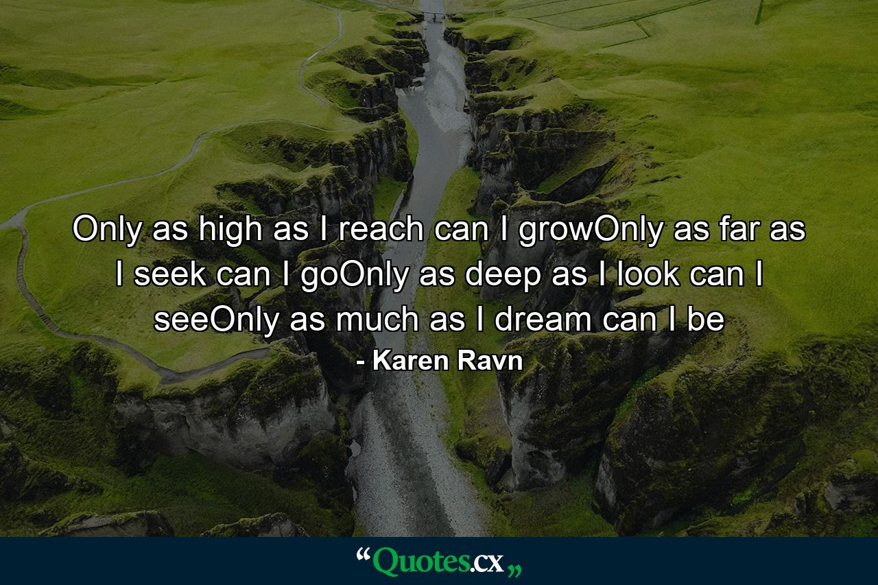 Only as high as I reach can I growOnly as far as I seek can I goOnly as deep as I look can I seeOnly as much as I dream can I be - Quote by Karen Ravn