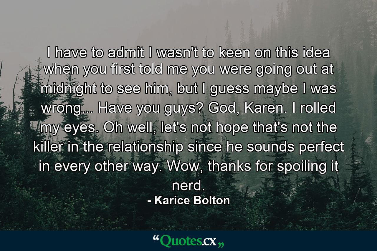 I have to admit I wasn't to keen on this idea when you first told me you were going out at midnight to see him, but I guess maybe I was wrong... Have you guys? God, Karen. I rolled my eyes. Oh well, let's not hope that's not the killer in the relationship since he sounds perfect in every other way. Wow, thanks for spoiling it nerd. - Quote by Karice Bolton