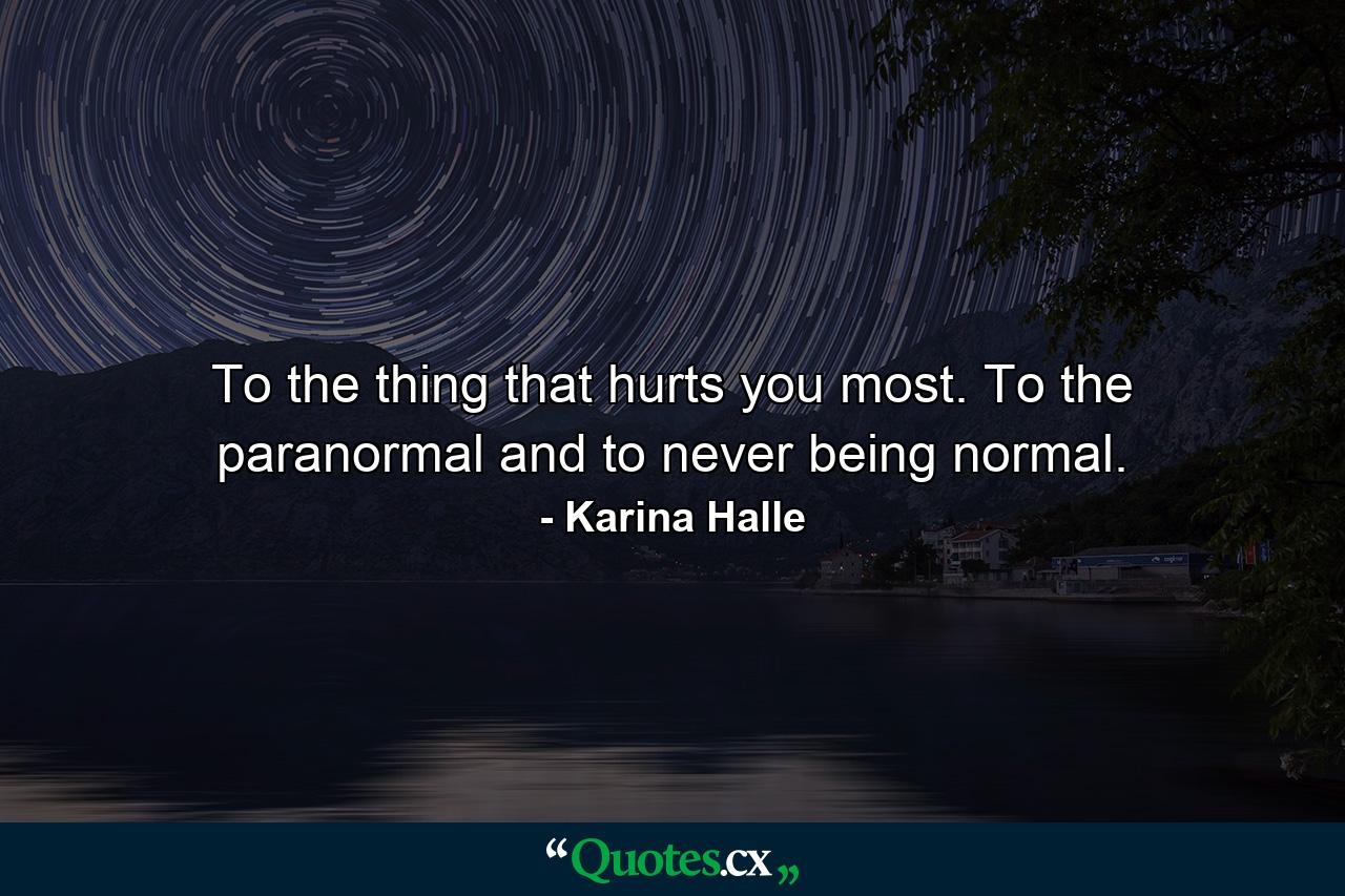 To the thing that hurts you most. To the paranormal and to never being normal. - Quote by Karina Halle