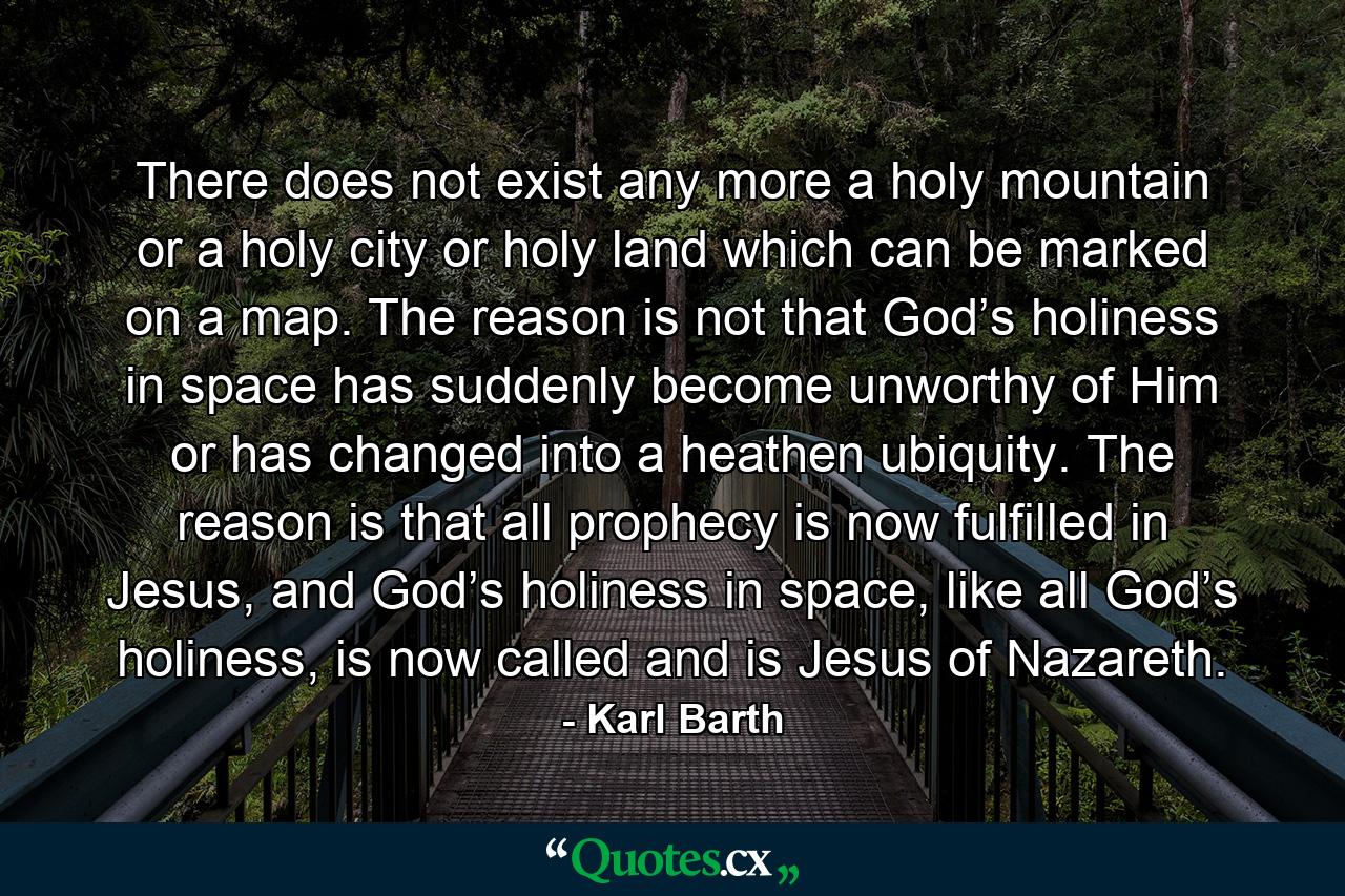 There does not exist any more a holy mountain or a holy city or holy land which can be marked on a map. The reason is not that God’s holiness in space has suddenly become unworthy of Him or has changed into a heathen ubiquity. The reason is that all prophecy is now fulfilled in Jesus, and God’s holiness in space, like all God’s holiness, is now called and is Jesus of Nazareth. - Quote by Karl Barth