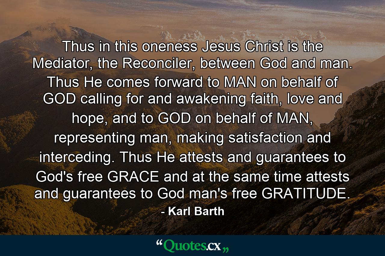 Thus in this oneness Jesus Christ is the Mediator, the Reconciler, between God and man. Thus He comes forward to MAN on behalf of GOD calling for and awakening faith, love and hope, and to GOD on behalf of MAN, representing man, making satisfaction and interceding. Thus He attests and guarantees to God's free GRACE and at the same time attests and guarantees to God man's free GRATITUDE. - Quote by Karl Barth