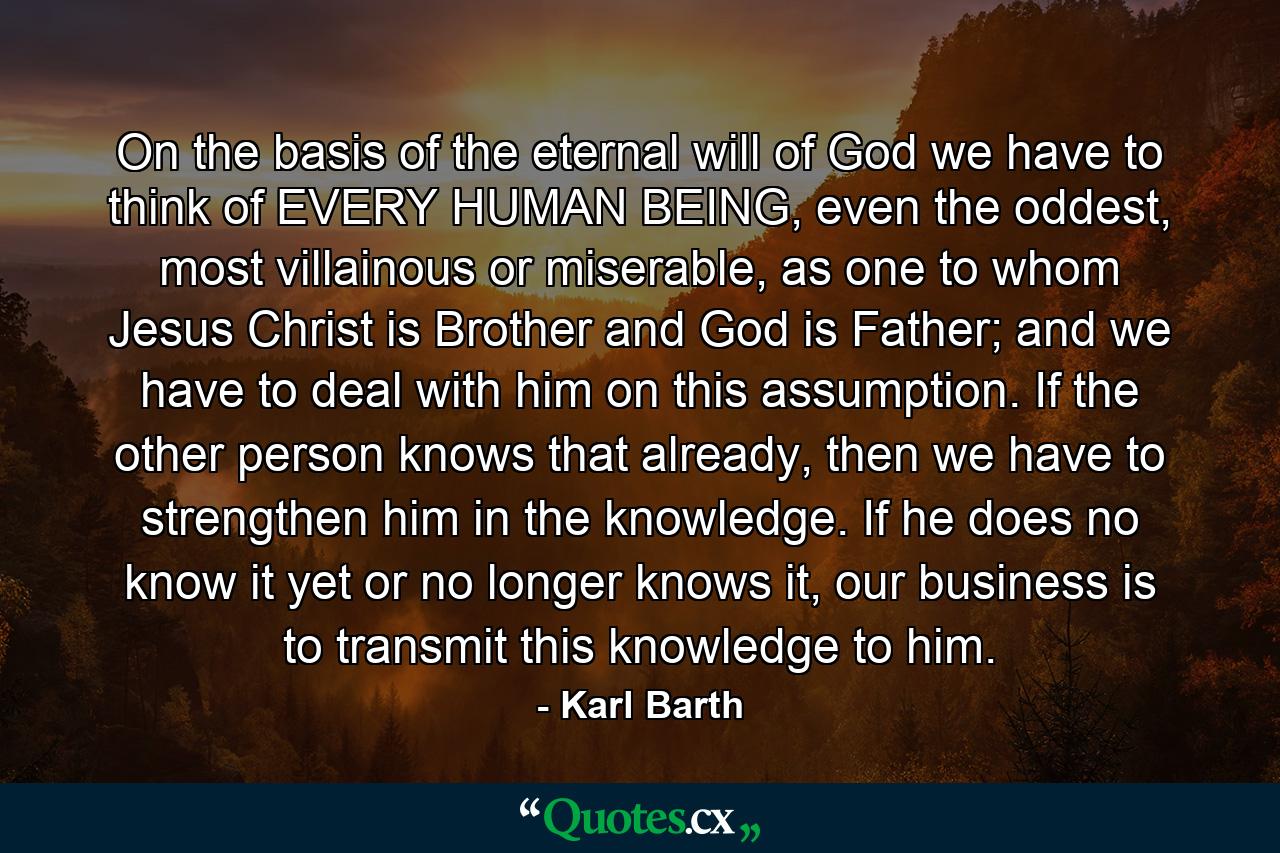 On the basis of the eternal will of God we have to think of EVERY HUMAN BEING, even the oddest, most villainous or miserable, as one to whom Jesus Christ is Brother and God is Father; and we have to deal with him on this assumption. If the other person knows that already, then we have to strengthen him in the knowledge. If he does no know it yet or no longer knows it, our business is to transmit this knowledge to him. - Quote by Karl Barth