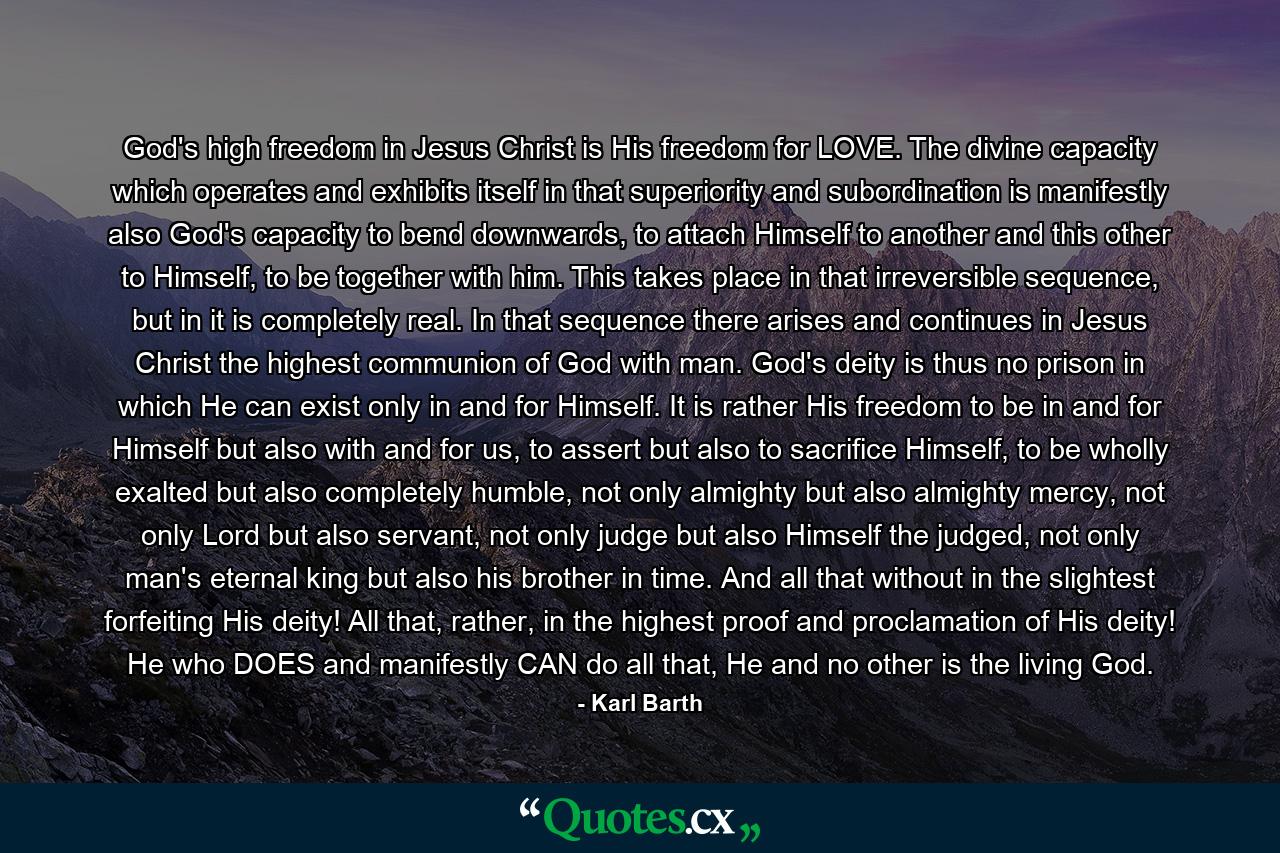 God's high freedom in Jesus Christ is His freedom for LOVE. The divine capacity which operates and exhibits itself in that superiority and subordination is manifestly also God's capacity to bend downwards, to attach Himself to another and this other to Himself, to be together with him. This takes place in that irreversible sequence, but in it is completely real. In that sequence there arises and continues in Jesus Christ the highest communion of God with man. God's deity is thus no prison in which He can exist only in and for Himself. It is rather His freedom to be in and for Himself but also with and for us, to assert but also to sacrifice Himself, to be wholly exalted but also completely humble, not only almighty but also almighty mercy, not only Lord but also servant, not only judge but also Himself the judged, not only man's eternal king but also his brother in time. And all that without in the slightest forfeiting His deity! All that, rather, in the highest proof and proclamation of His deity! He who DOES and manifestly CAN do all that, He and no other is the living God. - Quote by Karl Barth