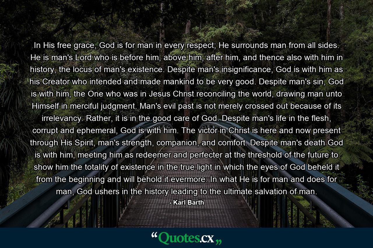 In His free grace, God is for man in every respect; He surrounds man from all sides. He is man's Lord who is before him, above him, after him, and thence also with him in history, the locus of man's existence. Despite man's insignificance, God is with him as his Creator who intended and made mankind to be very good. Despite man's sin, God is with him, the One who was in Jesus Christ reconciling the world, drawing man unto Himself in merciful judgment. Man's evil past is not merely crossed out because of its irrelevancy. Rather, it is in the good care of God. Despite man's life in the flesh, corrupt and ephemeral, God is with him. The victor in Christ is here and now present through His Spirit, man's strength, companion, and comfort. Despite man's death God is with him, meeting him as redeemer and perfecter at the threshold of the future to show him the totality of existence in the true light in which the eyes of God beheld it from the beginning and will behold it evermore. In what He is for man and does for man, God ushers in the history leading to the ultimate salvation of man. - Quote by Karl Barth