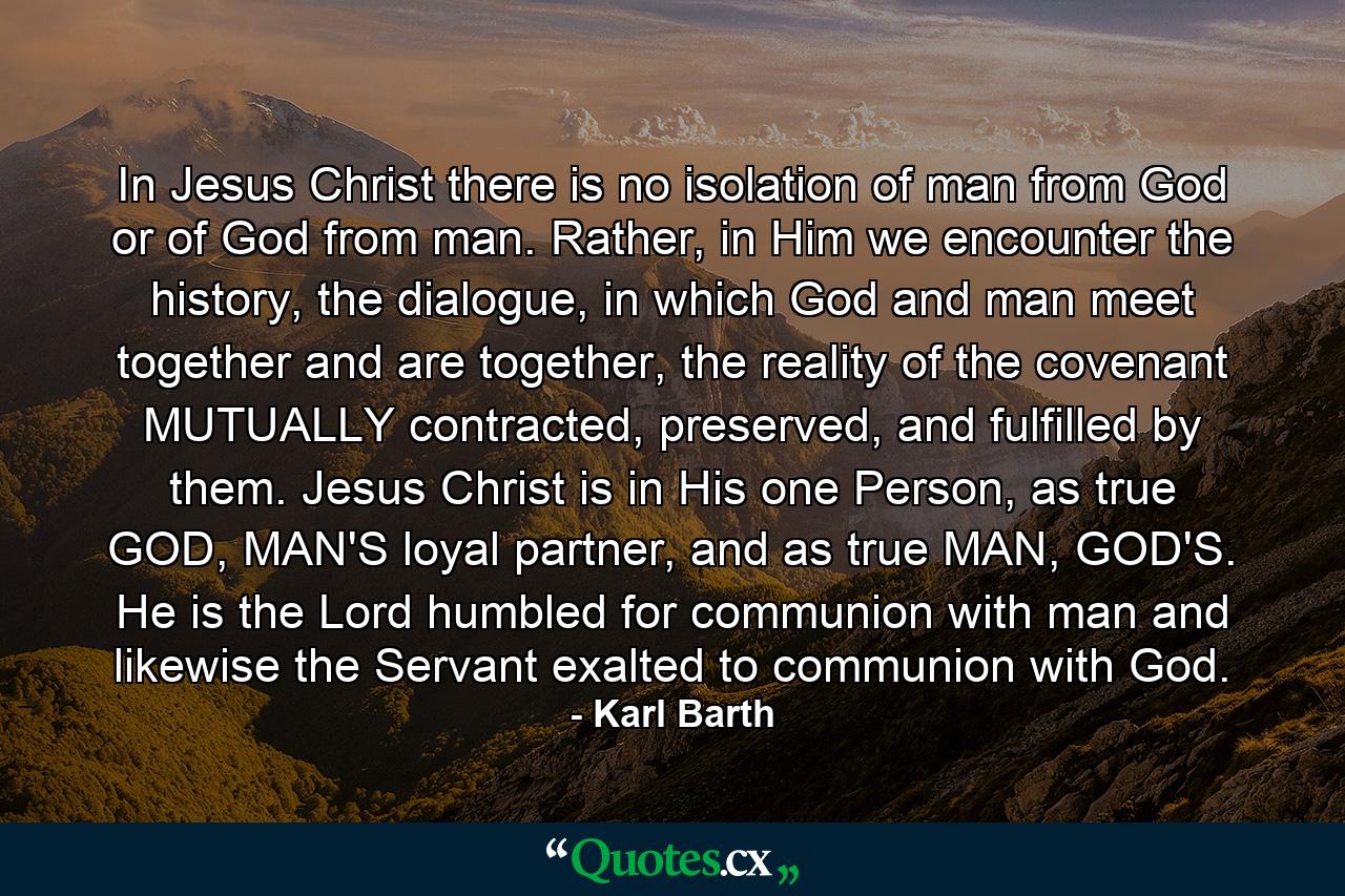 In Jesus Christ there is no isolation of man from God or of God from man. Rather, in Him we encounter the history, the dialogue, in which God and man meet together and are together, the reality of the covenant MUTUALLY contracted, preserved, and fulfilled by them. Jesus Christ is in His one Person, as true GOD, MAN'S loyal partner, and as true MAN, GOD'S. He is the Lord humbled for communion with man and likewise the Servant exalted to communion with God. - Quote by Karl Barth