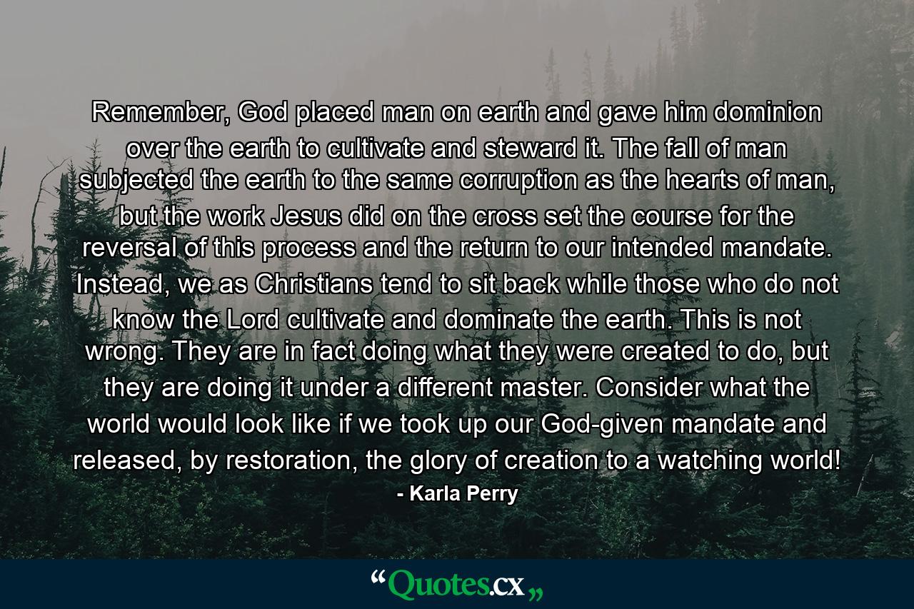 Remember, God placed man on earth and gave him dominion over the earth to cultivate and steward it. The fall of man subjected the earth to the same corruption as the hearts of man, but the work Jesus did on the cross set the course for the reversal of this process and the return to our intended mandate. Instead, we as Christians tend to sit back while those who do not know the Lord cultivate and dominate the earth. This is not wrong. They are in fact doing what they were created to do, but they are doing it under a different master. Consider what the world would look like if we took up our God-given mandate and released, by restoration, the glory of creation to a watching world! - Quote by Karla Perry