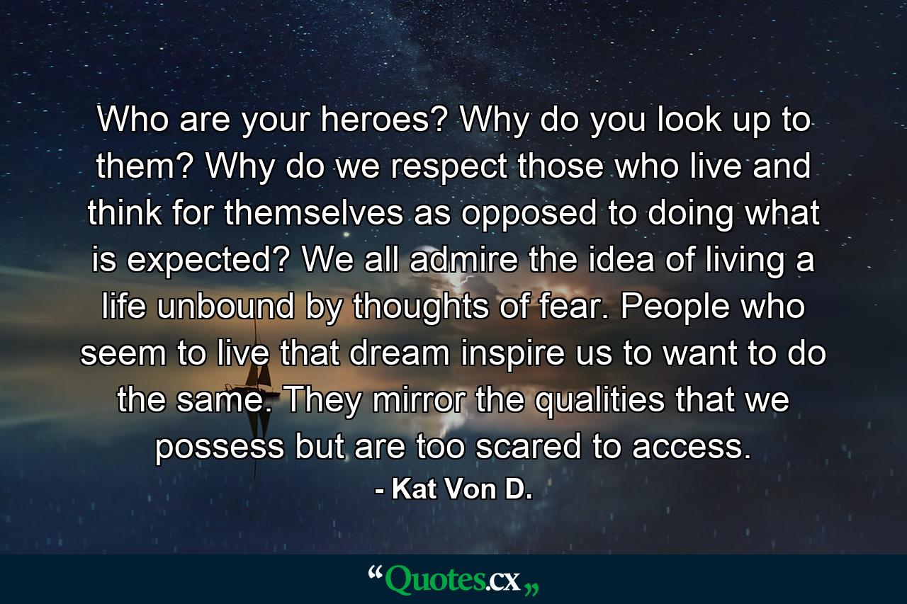 Who are your heroes? Why do you look up to them? Why do we respect those who live and think for themselves as opposed to doing what is expected? We all admire the idea of living a life unbound by thoughts of fear. People who seem to live that dream inspire us to want to do the same. They mirror the qualities that we possess but are too scared to access. - Quote by Kat Von D.