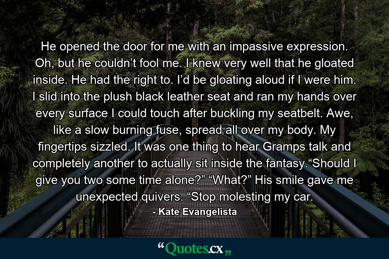 He opened the door for me with an impassive expression. Oh, but he couldn’t fool me. I knew very well that he gloated inside. He had the right to. I’d be gloating aloud if I were him. I slid into the plush black leather seat and ran my hands over every surface I could touch after buckling my seatbelt. Awe, like a slow burning fuse, spread all over my body. My fingertips sizzled. It was one thing to hear Gramps talk and completely another to actually sit inside the fantasy.“Should I give you two some time alone?” “What?” His smile gave me unexpected quivers. “Stop molesting my car. - Quote by Kate Evangelista