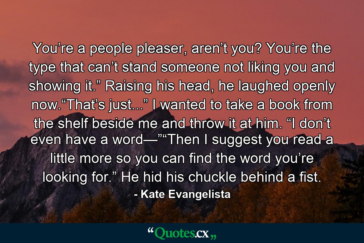 You’re a people pleaser, aren’t you? You’re the type that can’t stand someone not liking you and showing it.” Raising his head, he laughed openly now.“That’s just...” I wanted to take a book from the shelf beside me and throw it at him. “I don’t even have a word—”“Then I suggest you read a little more so you can find the word you’re looking for.” He hid his chuckle behind a fist. - Quote by Kate Evangelista