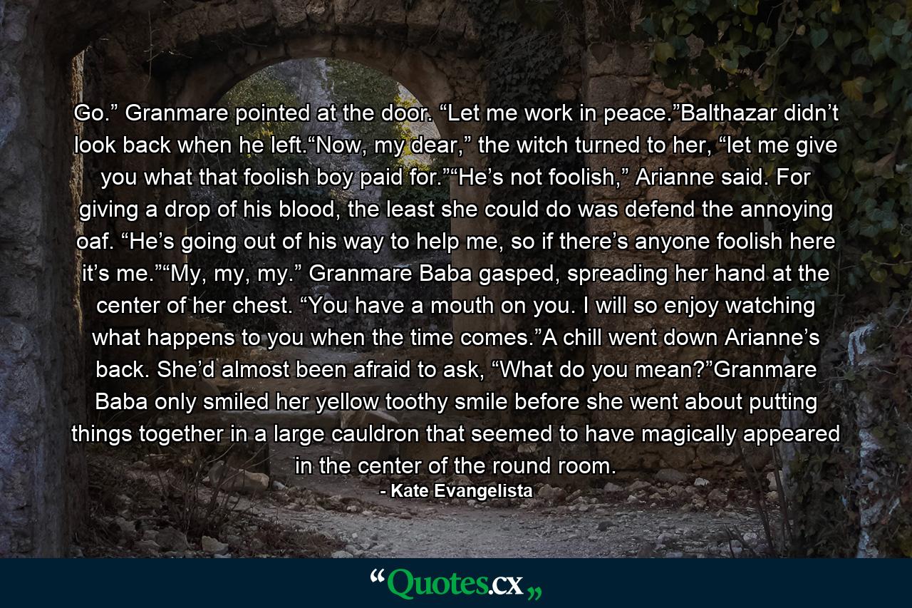 Go.” Granmare pointed at the door. “Let me work in peace.”Balthazar didn’t look back when he left.“Now, my dear,” the witch turned to her, “let me give you what that foolish boy paid for.”“He’s not foolish,” Arianne said. For giving a drop of his blood, the least she could do was defend the annoying oaf. “He’s going out of his way to help me, so if there’s anyone foolish here it’s me.”“My, my, my.” Granmare Baba gasped, spreading her hand at the center of her chest. “You have a mouth on you. I will so enjoy watching what happens to you when the time comes.”A chill went down Arianne’s back. She’d almost been afraid to ask, “What do you mean?”Granmare Baba only smiled her yellow toothy smile before she went about putting things together in a large cauldron that seemed to have magically appeared in the center of the round room. - Quote by Kate Evangelista