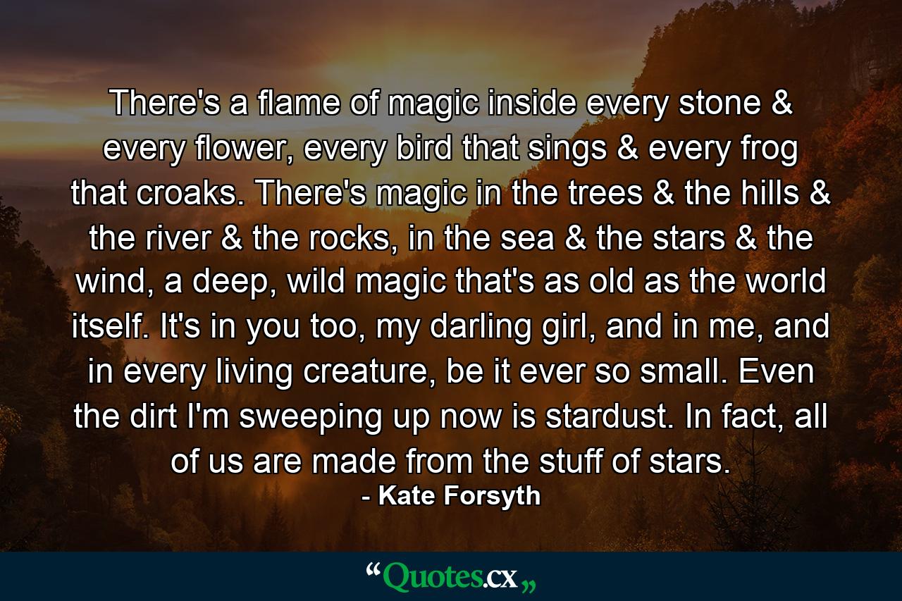 There's a flame of magic inside every stone & every flower, every bird that sings & every frog that croaks. There's magic in the trees & the hills & the river & the rocks, in the sea & the stars & the wind, a deep, wild magic that's as old as the world itself. It's in you too, my darling girl, and in me, and in every living creature, be it ever so small. Even the dirt I'm sweeping up now is stardust. In fact, all of us are made from the stuff of stars. - Quote by Kate Forsyth