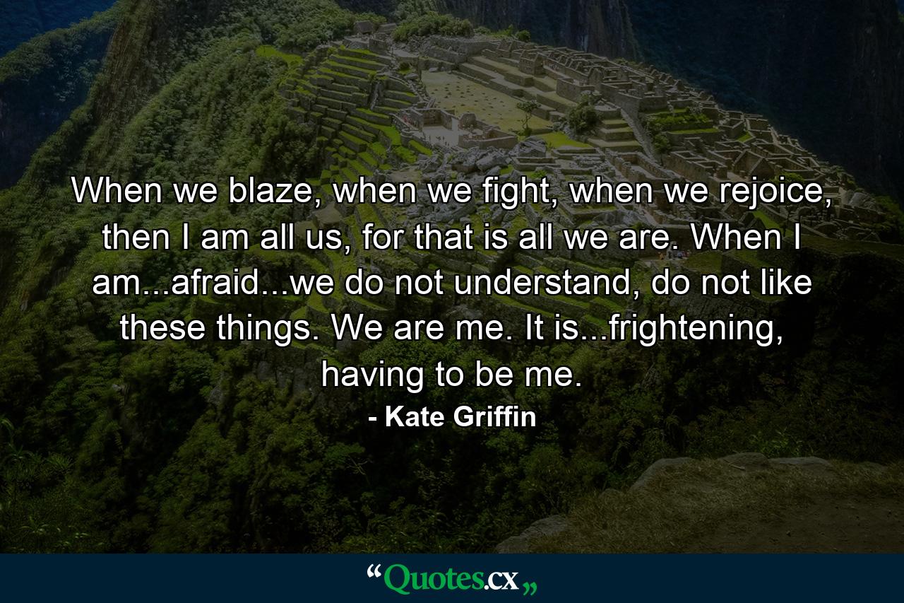 When we blaze, when we fight, when we rejoice, then I am all us, for that is all we are. When I am...afraid...we do not understand, do not like these things. We are me. It is...frightening, having to be me. - Quote by Kate Griffin