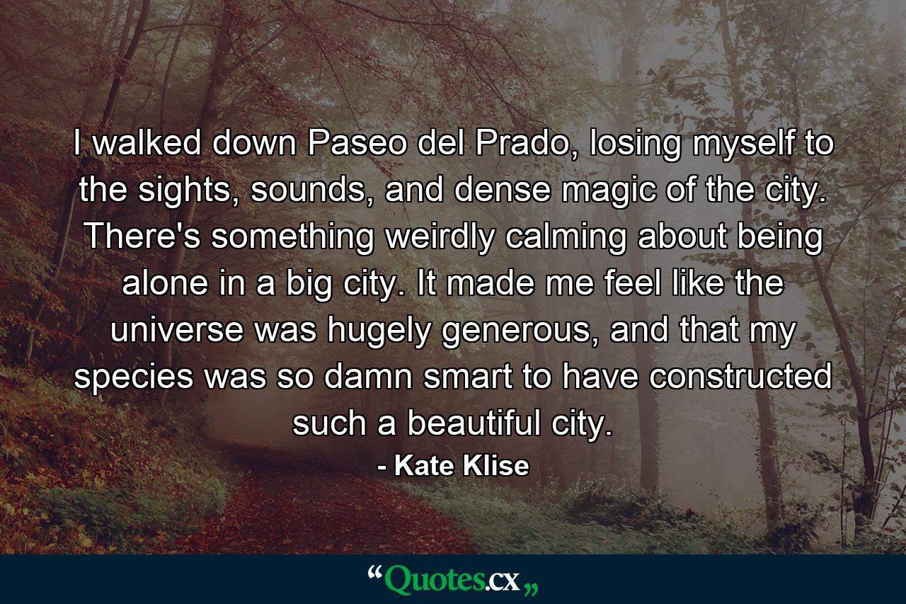 I walked down Paseo del Prado, losing myself to the sights, sounds, and dense magic of the city. There's something weirdly calming about being alone in a big city. It made me feel like the universe was hugely generous, and that my species was so damn smart to have constructed such a beautiful city. - Quote by Kate Klise